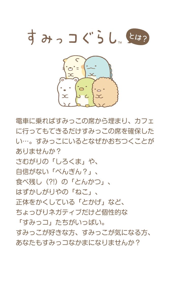 すみっコぐらしとは？ 電車に乗ればすみっこの席から埋まり、カフェに行ってもできるだけすみっこの席を確保したい…。すみっこにいるとなぜかおちつくことがありませんか？さむがりの「しろくま」や、自信がない「ぺんぎん？」、食べ残し（?!）の「とんかつ」、はずかしがりやの「ねこ」、正体をかくしている「とかげ」など、ちょっぴりネガティブだけど個性的な「すみっコ」たちがいっぱい。すみっこが好きな方、すみっこが気になる方、あなたもすみっコなかまになりませんか？