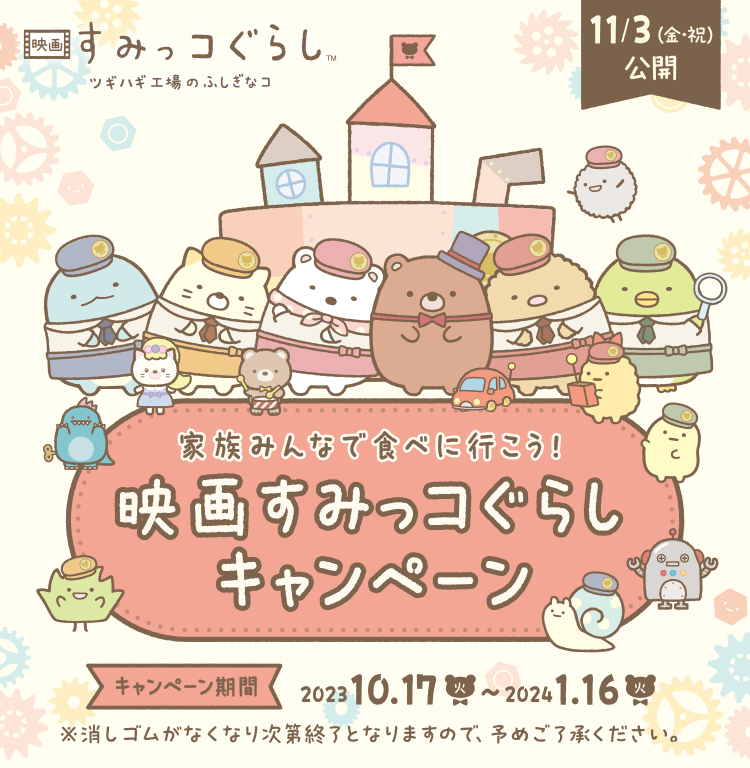 映画すみっコぐらし ツギハギ工場のふしぎなコ 11/3（金・祝）公開 家族みんなで食べに行こう！映画すみっコぐらしキャンペーン キャンペーン期間 2023.10.17（火）〜2024.1.16（火） ※無くなり次第終了となりますので、予めご了承ください。